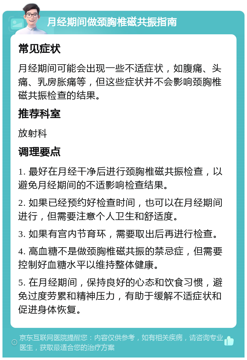 月经期间做颈胸椎磁共振指南 常见症状 月经期间可能会出现一些不适症状，如腹痛、头痛、乳房胀痛等，但这些症状并不会影响颈胸椎磁共振检查的结果。 推荐科室 放射科 调理要点 1. 最好在月经干净后进行颈胸椎磁共振检查，以避免月经期间的不适影响检查结果。 2. 如果已经预约好检查时间，也可以在月经期间进行，但需要注意个人卫生和舒适度。 3. 如果有宫内节育环，需要取出后再进行检查。 4. 高血糖不是做颈胸椎磁共振的禁忌症，但需要控制好血糖水平以维持整体健康。 5. 在月经期间，保持良好的心态和饮食习惯，避免过度劳累和精神压力，有助于缓解不适症状和促进身体恢复。