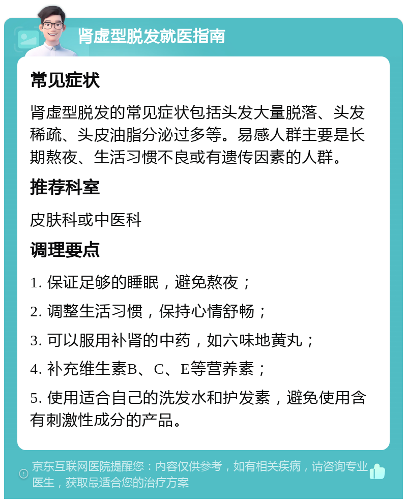 肾虚型脱发就医指南 常见症状 肾虚型脱发的常见症状包括头发大量脱落、头发稀疏、头皮油脂分泌过多等。易感人群主要是长期熬夜、生活习惯不良或有遗传因素的人群。 推荐科室 皮肤科或中医科 调理要点 1. 保证足够的睡眠，避免熬夜； 2. 调整生活习惯，保持心情舒畅； 3. 可以服用补肾的中药，如六味地黄丸； 4. 补充维生素B、C、E等营养素； 5. 使用适合自己的洗发水和护发素，避免使用含有刺激性成分的产品。