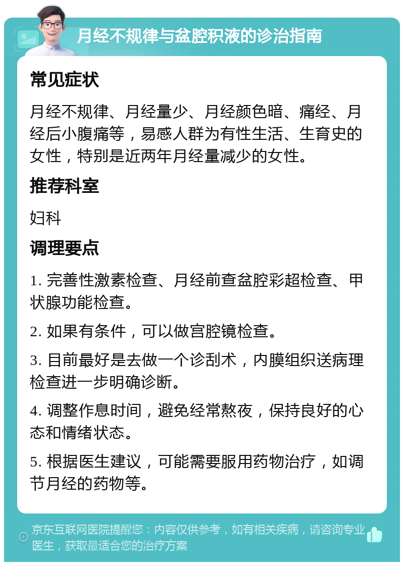 月经不规律与盆腔积液的诊治指南 常见症状 月经不规律、月经量少、月经颜色暗、痛经、月经后小腹痛等，易感人群为有性生活、生育史的女性，特别是近两年月经量减少的女性。 推荐科室 妇科 调理要点 1. 完善性激素检查、月经前查盆腔彩超检查、甲状腺功能检查。 2. 如果有条件，可以做宫腔镜检查。 3. 目前最好是去做一个诊刮术，内膜组织送病理检查进一步明确诊断。 4. 调整作息时间，避免经常熬夜，保持良好的心态和情绪状态。 5. 根据医生建议，可能需要服用药物治疗，如调节月经的药物等。