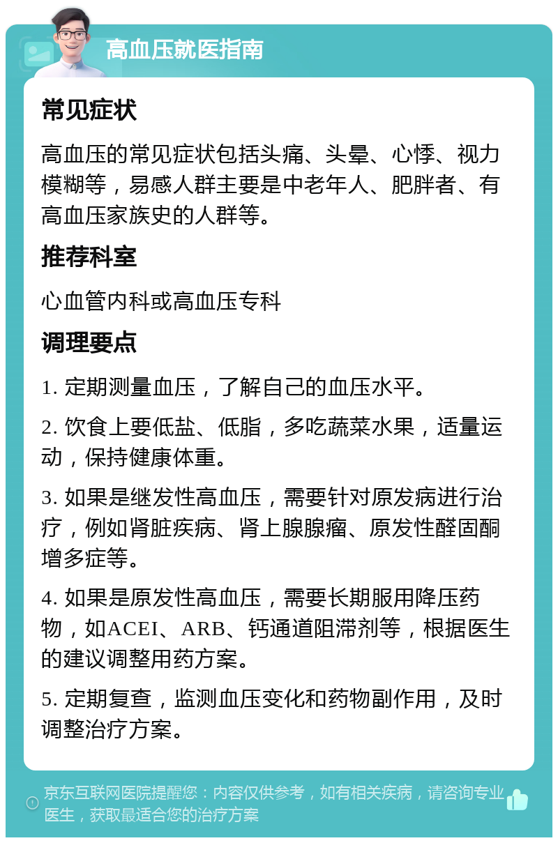 高血压就医指南 常见症状 高血压的常见症状包括头痛、头晕、心悸、视力模糊等，易感人群主要是中老年人、肥胖者、有高血压家族史的人群等。 推荐科室 心血管内科或高血压专科 调理要点 1. 定期测量血压，了解自己的血压水平。 2. 饮食上要低盐、低脂，多吃蔬菜水果，适量运动，保持健康体重。 3. 如果是继发性高血压，需要针对原发病进行治疗，例如肾脏疾病、肾上腺腺瘤、原发性醛固酮增多症等。 4. 如果是原发性高血压，需要长期服用降压药物，如ACEI、ARB、钙通道阻滞剂等，根据医生的建议调整用药方案。 5. 定期复查，监测血压变化和药物副作用，及时调整治疗方案。