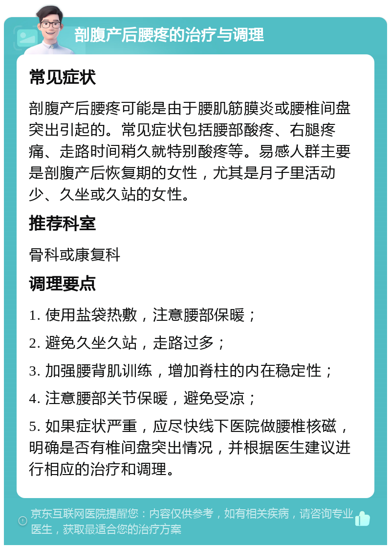 剖腹产后腰疼的治疗与调理 常见症状 剖腹产后腰疼可能是由于腰肌筋膜炎或腰椎间盘突出引起的。常见症状包括腰部酸疼、右腿疼痛、走路时间稍久就特别酸疼等。易感人群主要是剖腹产后恢复期的女性，尤其是月子里活动少、久坐或久站的女性。 推荐科室 骨科或康复科 调理要点 1. 使用盐袋热敷，注意腰部保暖； 2. 避免久坐久站，走路过多； 3. 加强腰背肌训练，增加脊柱的内在稳定性； 4. 注意腰部关节保暖，避免受凉； 5. 如果症状严重，应尽快线下医院做腰椎核磁，明确是否有椎间盘突出情况，并根据医生建议进行相应的治疗和调理。