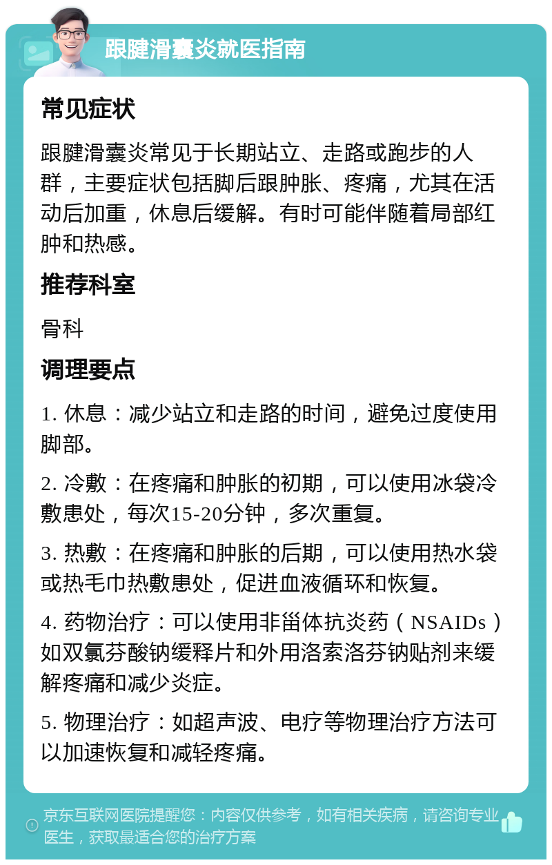 跟腱滑囊炎就医指南 常见症状 跟腱滑囊炎常见于长期站立、走路或跑步的人群，主要症状包括脚后跟肿胀、疼痛，尤其在活动后加重，休息后缓解。有时可能伴随着局部红肿和热感。 推荐科室 骨科 调理要点 1. 休息：减少站立和走路的时间，避免过度使用脚部。 2. 冷敷：在疼痛和肿胀的初期，可以使用冰袋冷敷患处，每次15-20分钟，多次重复。 3. 热敷：在疼痛和肿胀的后期，可以使用热水袋或热毛巾热敷患处，促进血液循环和恢复。 4. 药物治疗：可以使用非甾体抗炎药（NSAIDs）如双氯芬酸钠缓释片和外用洛索洛芬钠贴剂来缓解疼痛和减少炎症。 5. 物理治疗：如超声波、电疗等物理治疗方法可以加速恢复和减轻疼痛。