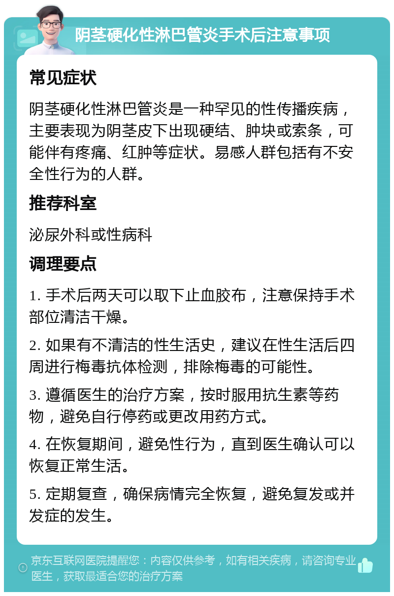 阴茎硬化性淋巴管炎手术后注意事项 常见症状 阴茎硬化性淋巴管炎是一种罕见的性传播疾病，主要表现为阴茎皮下出现硬结、肿块或索条，可能伴有疼痛、红肿等症状。易感人群包括有不安全性行为的人群。 推荐科室 泌尿外科或性病科 调理要点 1. 手术后两天可以取下止血胶布，注意保持手术部位清洁干燥。 2. 如果有不清洁的性生活史，建议在性生活后四周进行梅毒抗体检测，排除梅毒的可能性。 3. 遵循医生的治疗方案，按时服用抗生素等药物，避免自行停药或更改用药方式。 4. 在恢复期间，避免性行为，直到医生确认可以恢复正常生活。 5. 定期复查，确保病情完全恢复，避免复发或并发症的发生。