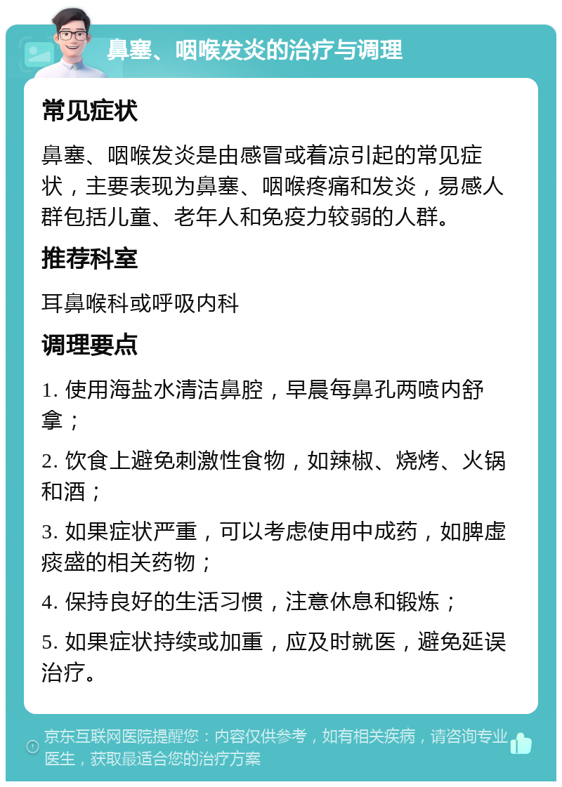 鼻塞、咽喉发炎的治疗与调理 常见症状 鼻塞、咽喉发炎是由感冒或着凉引起的常见症状，主要表现为鼻塞、咽喉疼痛和发炎，易感人群包括儿童、老年人和免疫力较弱的人群。 推荐科室 耳鼻喉科或呼吸内科 调理要点 1. 使用海盐水清洁鼻腔，早晨每鼻孔两喷内舒拿； 2. 饮食上避免刺激性食物，如辣椒、烧烤、火锅和酒； 3. 如果症状严重，可以考虑使用中成药，如脾虚痰盛的相关药物； 4. 保持良好的生活习惯，注意休息和锻炼； 5. 如果症状持续或加重，应及时就医，避免延误治疗。