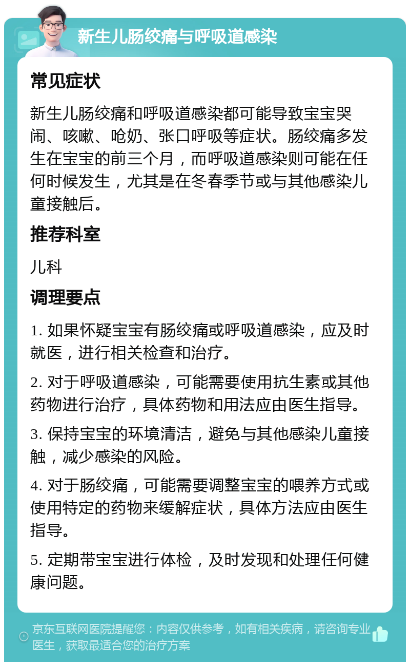 新生儿肠绞痛与呼吸道感染 常见症状 新生儿肠绞痛和呼吸道感染都可能导致宝宝哭闹、咳嗽、呛奶、张口呼吸等症状。肠绞痛多发生在宝宝的前三个月，而呼吸道感染则可能在任何时候发生，尤其是在冬春季节或与其他感染儿童接触后。 推荐科室 儿科 调理要点 1. 如果怀疑宝宝有肠绞痛或呼吸道感染，应及时就医，进行相关检查和治疗。 2. 对于呼吸道感染，可能需要使用抗生素或其他药物进行治疗，具体药物和用法应由医生指导。 3. 保持宝宝的环境清洁，避免与其他感染儿童接触，减少感染的风险。 4. 对于肠绞痛，可能需要调整宝宝的喂养方式或使用特定的药物来缓解症状，具体方法应由医生指导。 5. 定期带宝宝进行体检，及时发现和处理任何健康问题。