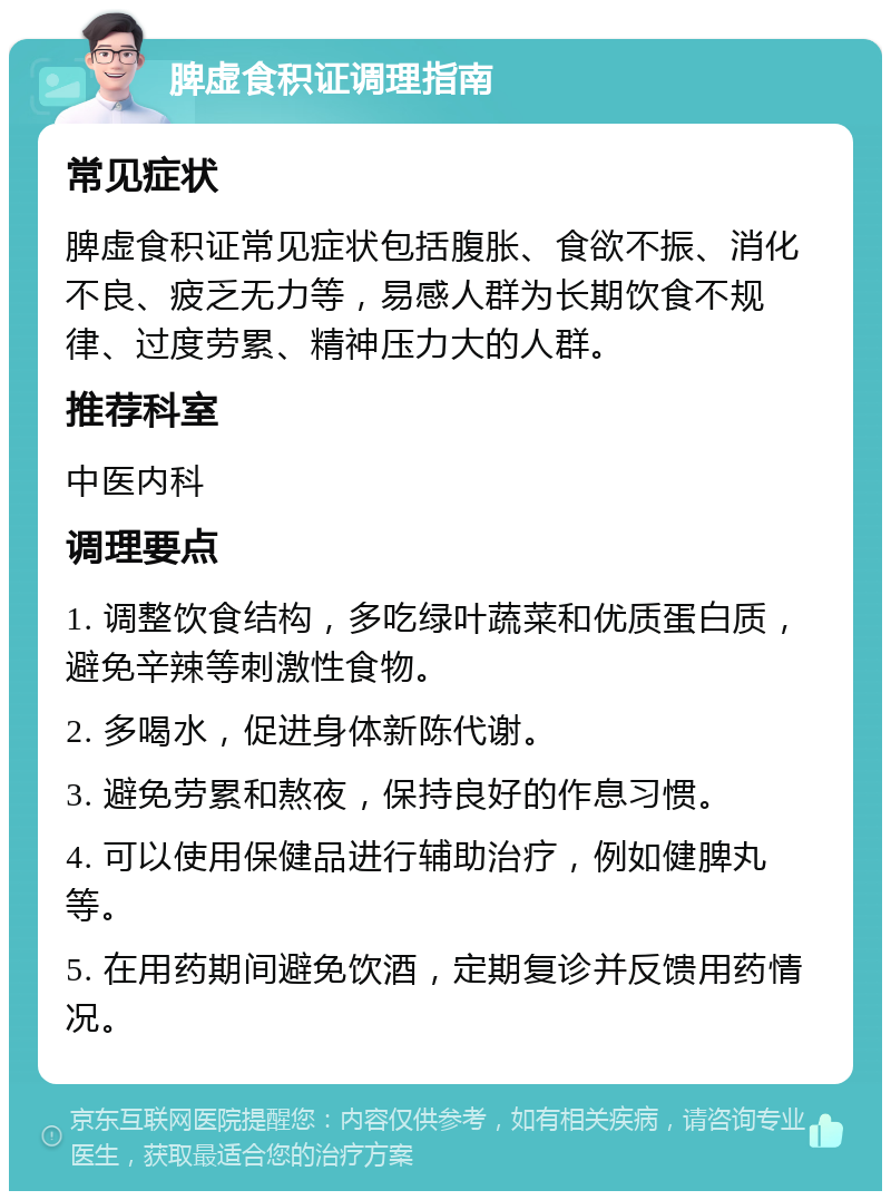 脾虚食积证调理指南 常见症状 脾虚食积证常见症状包括腹胀、食欲不振、消化不良、疲乏无力等，易感人群为长期饮食不规律、过度劳累、精神压力大的人群。 推荐科室 中医内科 调理要点 1. 调整饮食结构，多吃绿叶蔬菜和优质蛋白质，避免辛辣等刺激性食物。 2. 多喝水，促进身体新陈代谢。 3. 避免劳累和熬夜，保持良好的作息习惯。 4. 可以使用保健品进行辅助治疗，例如健脾丸等。 5. 在用药期间避免饮酒，定期复诊并反馈用药情况。