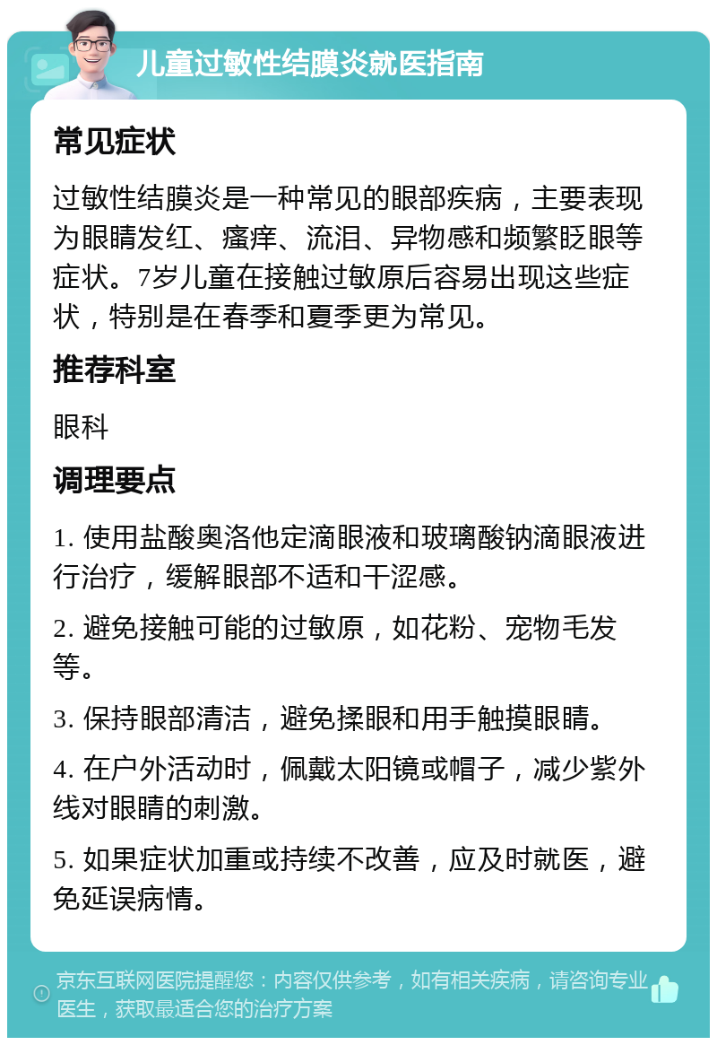 儿童过敏性结膜炎就医指南 常见症状 过敏性结膜炎是一种常见的眼部疾病，主要表现为眼睛发红、瘙痒、流泪、异物感和频繁眨眼等症状。7岁儿童在接触过敏原后容易出现这些症状，特别是在春季和夏季更为常见。 推荐科室 眼科 调理要点 1. 使用盐酸奥洛他定滴眼液和玻璃酸钠滴眼液进行治疗，缓解眼部不适和干涩感。 2. 避免接触可能的过敏原，如花粉、宠物毛发等。 3. 保持眼部清洁，避免揉眼和用手触摸眼睛。 4. 在户外活动时，佩戴太阳镜或帽子，减少紫外线对眼睛的刺激。 5. 如果症状加重或持续不改善，应及时就医，避免延误病情。