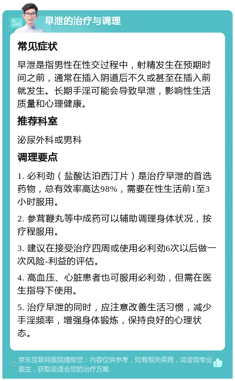 早泄的治疗与调理 常见症状 早泄是指男性在性交过程中，射精发生在预期时间之前，通常在插入阴道后不久或甚至在插入前就发生。长期手淫可能会导致早泄，影响性生活质量和心理健康。 推荐科室 泌尿外科或男科 调理要点 1. 必利劲（盐酸达泊西汀片）是治疗早泄的首选药物，总有效率高达98%，需要在性生活前1至3小时服用。 2. 参茸鞭丸等中成药可以辅助调理身体状况，按疗程服用。 3. 建议在接受治疗四周或使用必利劲6次以后做一次风险-利益的评估。 4. 高血压、心脏患者也可服用必利劲，但需在医生指导下使用。 5. 治疗早泄的同时，应注意改善生活习惯，减少手淫频率，增强身体锻炼，保持良好的心理状态。