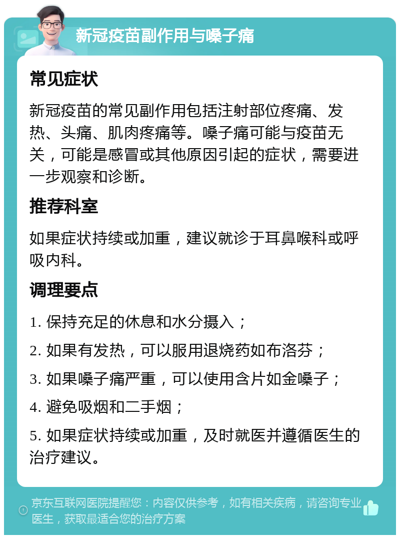 新冠疫苗副作用与嗓子痛 常见症状 新冠疫苗的常见副作用包括注射部位疼痛、发热、头痛、肌肉疼痛等。嗓子痛可能与疫苗无关，可能是感冒或其他原因引起的症状，需要进一步观察和诊断。 推荐科室 如果症状持续或加重，建议就诊于耳鼻喉科或呼吸内科。 调理要点 1. 保持充足的休息和水分摄入； 2. 如果有发热，可以服用退烧药如布洛芬； 3. 如果嗓子痛严重，可以使用含片如金嗓子； 4. 避免吸烟和二手烟； 5. 如果症状持续或加重，及时就医并遵循医生的治疗建议。