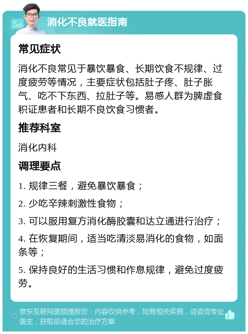 消化不良就医指南 常见症状 消化不良常见于暴饮暴食、长期饮食不规律、过度疲劳等情况，主要症状包括肚子疼、肚子胀气、吃不下东西、拉肚子等。易感人群为脾虚食积证患者和长期不良饮食习惯者。 推荐科室 消化内科 调理要点 1. 规律三餐，避免暴饮暴食； 2. 少吃辛辣刺激性食物； 3. 可以服用复方消化酶胶囊和达立通进行治疗； 4. 在恢复期间，适当吃清淡易消化的食物，如面条等； 5. 保持良好的生活习惯和作息规律，避免过度疲劳。