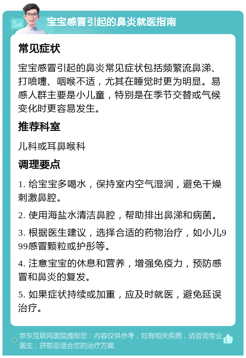 宝宝感冒引起的鼻炎就医指南 常见症状 宝宝感冒引起的鼻炎常见症状包括频繁流鼻涕、打喷嚏、咽喉不适，尤其在睡觉时更为明显。易感人群主要是小儿童，特别是在季节交替或气候变化时更容易发生。 推荐科室 儿科或耳鼻喉科 调理要点 1. 给宝宝多喝水，保持室内空气湿润，避免干燥刺激鼻腔。 2. 使用海盐水清洁鼻腔，帮助排出鼻涕和病菌。 3. 根据医生建议，选择合适的药物治疗，如小儿999感冒颗粒或护彤等。 4. 注意宝宝的休息和营养，增强免疫力，预防感冒和鼻炎的复发。 5. 如果症状持续或加重，应及时就医，避免延误治疗。