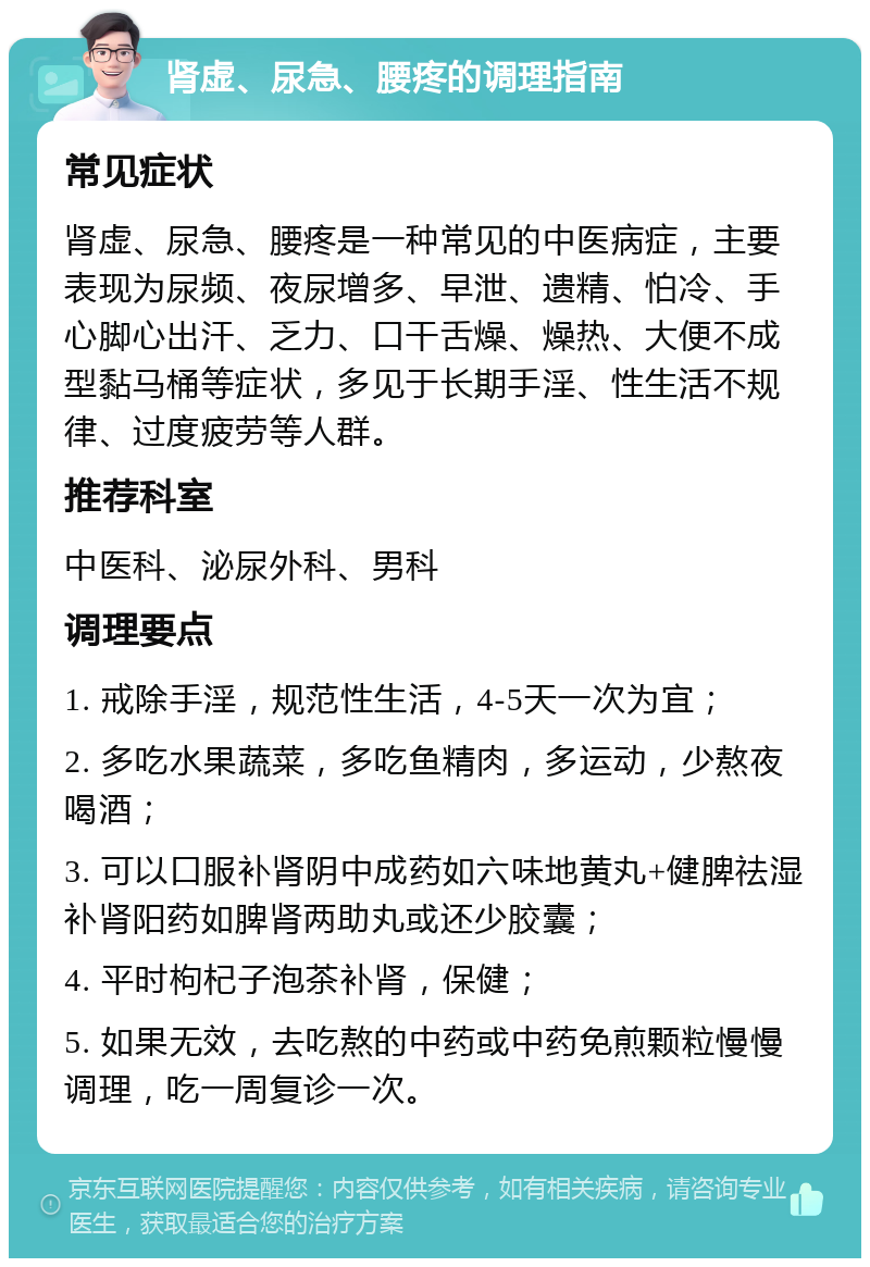 肾虚、尿急、腰疼的调理指南 常见症状 肾虚、尿急、腰疼是一种常见的中医病症，主要表现为尿频、夜尿增多、早泄、遗精、怕冷、手心脚心出汗、乏力、口干舌燥、燥热、大便不成型黏马桶等症状，多见于长期手淫、性生活不规律、过度疲劳等人群。 推荐科室 中医科、泌尿外科、男科 调理要点 1. 戒除手淫，规范性生活，4-5天一次为宜； 2. 多吃水果蔬菜，多吃鱼精肉，多运动，少熬夜喝酒； 3. 可以口服补肾阴中成药如六味地黄丸+健脾祛湿补肾阳药如脾肾两助丸或还少胶囊； 4. 平时枸杞子泡茶补肾，保健； 5. 如果无效，去吃熬的中药或中药免煎颗粒慢慢调理，吃一周复诊一次。