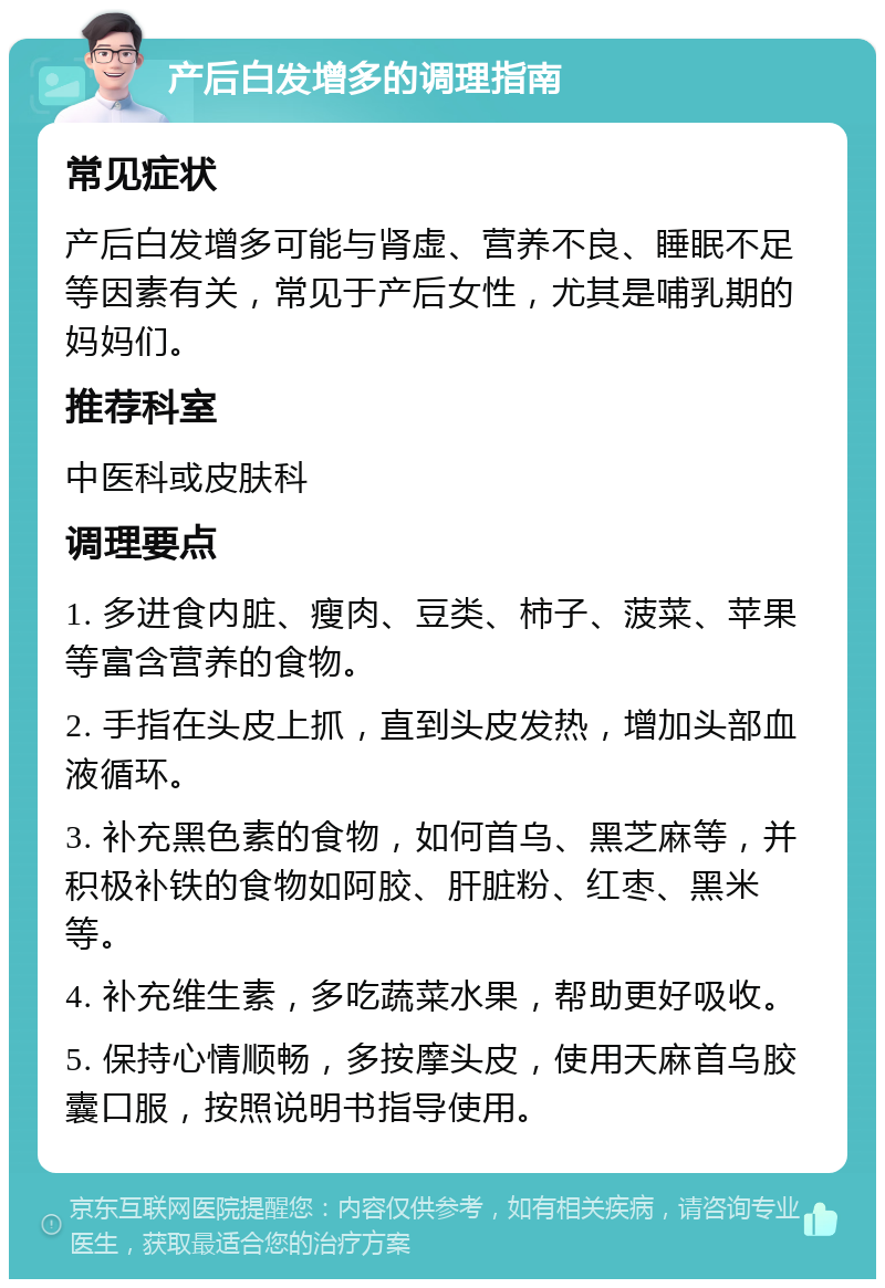 产后白发增多的调理指南 常见症状 产后白发增多可能与肾虚、营养不良、睡眠不足等因素有关，常见于产后女性，尤其是哺乳期的妈妈们。 推荐科室 中医科或皮肤科 调理要点 1. 多进食内脏、瘦肉、豆类、柿子、菠菜、苹果等富含营养的食物。 2. 手指在头皮上抓，直到头皮发热，增加头部血液循环。 3. 补充黑色素的食物，如何首乌、黑芝麻等，并积极补铁的食物如阿胶、肝脏粉、红枣、黑米等。 4. 补充维生素，多吃蔬菜水果，帮助更好吸收。 5. 保持心情顺畅，多按摩头皮，使用天麻首乌胶囊口服，按照说明书指导使用。