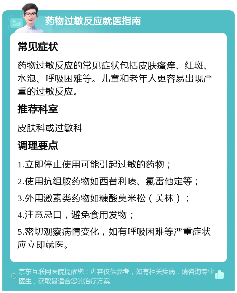 药物过敏反应就医指南 常见症状 药物过敏反应的常见症状包括皮肤瘙痒、红斑、水泡、呼吸困难等。儿童和老年人更容易出现严重的过敏反应。 推荐科室 皮肤科或过敏科 调理要点 1.立即停止使用可能引起过敏的药物； 2.使用抗组胺药物如西替利嗪、氯雷他定等； 3.外用激素类药物如糠酸莫米松（芙林）； 4.注意忌口，避免食用发物； 5.密切观察病情变化，如有呼吸困难等严重症状应立即就医。