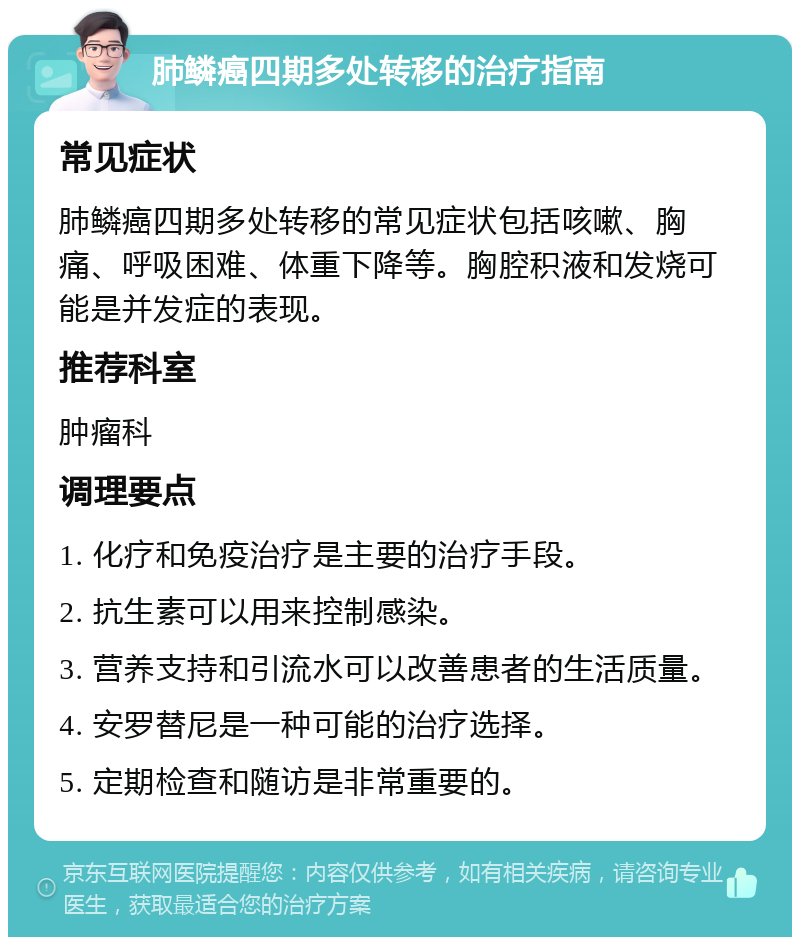 肺鳞癌四期多处转移的治疗指南 常见症状 肺鳞癌四期多处转移的常见症状包括咳嗽、胸痛、呼吸困难、体重下降等。胸腔积液和发烧可能是并发症的表现。 推荐科室 肿瘤科 调理要点 1. 化疗和免疫治疗是主要的治疗手段。 2. 抗生素可以用来控制感染。 3. 营养支持和引流水可以改善患者的生活质量。 4. 安罗替尼是一种可能的治疗选择。 5. 定期检查和随访是非常重要的。