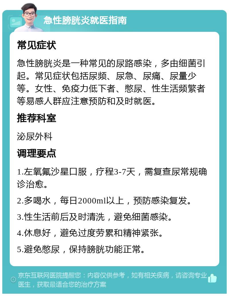 急性膀胱炎就医指南 常见症状 急性膀胱炎是一种常见的尿路感染，多由细菌引起。常见症状包括尿频、尿急、尿痛、尿量少等。女性、免疫力低下者、憋尿、性生活频繁者等易感人群应注意预防和及时就医。 推荐科室 泌尿外科 调理要点 1.左氧氟沙星口服，疗程3-7天，需复查尿常规确诊治愈。 2.多喝水，每日2000ml以上，预防感染复发。 3.性生活前后及时清洗，避免细菌感染。 4.休息好，避免过度劳累和精神紧张。 5.避免憋尿，保持膀胱功能正常。