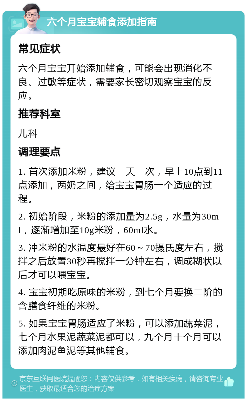 六个月宝宝辅食添加指南 常见症状 六个月宝宝开始添加辅食，可能会出现消化不良、过敏等症状，需要家长密切观察宝宝的反应。 推荐科室 儿科 调理要点 1. 首次添加米粉，建议一天一次，早上10点到11点添加，两奶之间，给宝宝胃肠一个适应的过程。 2. 初始阶段，米粉的添加量为2.5g，水量为30ml，逐渐增加至10g米粉，60ml水。 3. 冲米粉的水温度最好在60～70摄氏度左右，搅拌之后放置30秒再搅拌一分钟左右，调成糊状以后才可以喂宝宝。 4. 宝宝初期吃原味的米粉，到七个月要换二阶的含膳食纤维的米粉。 5. 如果宝宝胃肠适应了米粉，可以添加蔬菜泥，七个月水果泥蔬菜泥都可以，九个月十个月可以添加肉泥鱼泥等其他辅食。