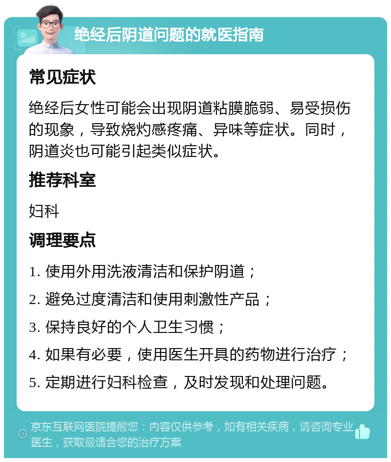 绝经后阴道问题的就医指南 常见症状 绝经后女性可能会出现阴道粘膜脆弱、易受损伤的现象，导致烧灼感疼痛、异味等症状。同时，阴道炎也可能引起类似症状。 推荐科室 妇科 调理要点 1. 使用外用洗液清洁和保护阴道； 2. 避免过度清洁和使用刺激性产品； 3. 保持良好的个人卫生习惯； 4. 如果有必要，使用医生开具的药物进行治疗； 5. 定期进行妇科检查，及时发现和处理问题。