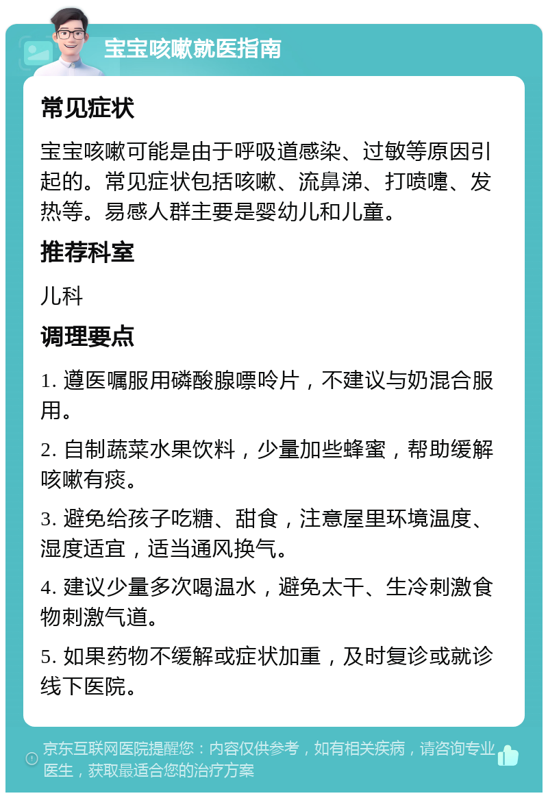 宝宝咳嗽就医指南 常见症状 宝宝咳嗽可能是由于呼吸道感染、过敏等原因引起的。常见症状包括咳嗽、流鼻涕、打喷嚏、发热等。易感人群主要是婴幼儿和儿童。 推荐科室 儿科 调理要点 1. 遵医嘱服用磷酸腺嘌呤片，不建议与奶混合服用。 2. 自制蔬菜水果饮料，少量加些蜂蜜，帮助缓解咳嗽有痰。 3. 避免给孩子吃糖、甜食，注意屋里环境温度、湿度适宜，适当通风换气。 4. 建议少量多次喝温水，避免太干、生冷刺激食物刺激气道。 5. 如果药物不缓解或症状加重，及时复诊或就诊线下医院。