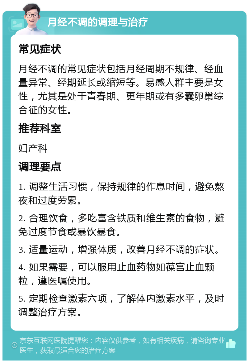 月经不调的调理与治疗 常见症状 月经不调的常见症状包括月经周期不规律、经血量异常、经期延长或缩短等。易感人群主要是女性，尤其是处于青春期、更年期或有多囊卵巢综合征的女性。 推荐科室 妇产科 调理要点 1. 调整生活习惯，保持规律的作息时间，避免熬夜和过度劳累。 2. 合理饮食，多吃富含铁质和维生素的食物，避免过度节食或暴饮暴食。 3. 适量运动，增强体质，改善月经不调的症状。 4. 如果需要，可以服用止血药物如葆宫止血颗粒，遵医嘱使用。 5. 定期检查激素六项，了解体内激素水平，及时调整治疗方案。