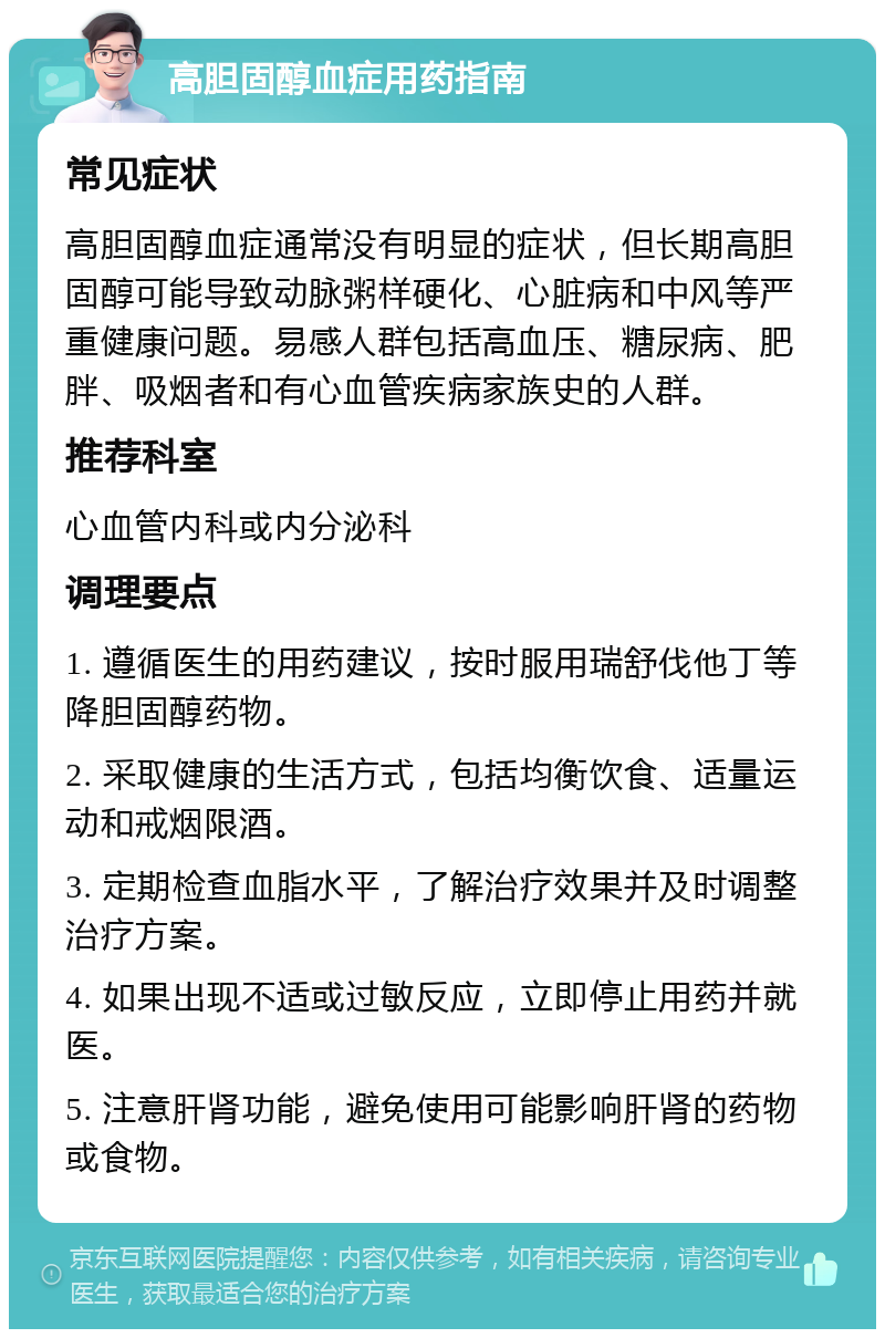 高胆固醇血症用药指南 常见症状 高胆固醇血症通常没有明显的症状，但长期高胆固醇可能导致动脉粥样硬化、心脏病和中风等严重健康问题。易感人群包括高血压、糖尿病、肥胖、吸烟者和有心血管疾病家族史的人群。 推荐科室 心血管内科或内分泌科 调理要点 1. 遵循医生的用药建议，按时服用瑞舒伐他丁等降胆固醇药物。 2. 采取健康的生活方式，包括均衡饮食、适量运动和戒烟限酒。 3. 定期检查血脂水平，了解治疗效果并及时调整治疗方案。 4. 如果出现不适或过敏反应，立即停止用药并就医。 5. 注意肝肾功能，避免使用可能影响肝肾的药物或食物。