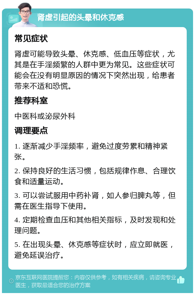 肾虚引起的头晕和休克感 常见症状 肾虚可能导致头晕、休克感、低血压等症状，尤其是在手淫频繁的人群中更为常见。这些症状可能会在没有明显原因的情况下突然出现，给患者带来不适和恐慌。 推荐科室 中医科或泌尿外科 调理要点 1. 逐渐减少手淫频率，避免过度劳累和精神紧张。 2. 保持良好的生活习惯，包括规律作息、合理饮食和适量运动。 3. 可以尝试服用中药补肾，如人参归脾丸等，但需在医生指导下使用。 4. 定期检查血压和其他相关指标，及时发现和处理问题。 5. 在出现头晕、休克感等症状时，应立即就医，避免延误治疗。