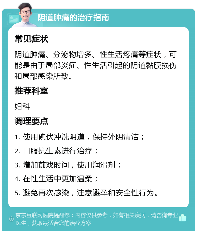 阴道肿痛的治疗指南 常见症状 阴道肿痛、分泌物增多、性生活疼痛等症状，可能是由于局部炎症、性生活引起的阴道黏膜损伤和局部感染所致。 推荐科室 妇科 调理要点 1. 使用碘伏冲洗阴道，保持外阴清洁； 2. 口服抗生素进行治疗； 3. 增加前戏时间，使用润滑剂； 4. 在性生活中更加温柔； 5. 避免再次感染，注意避孕和安全性行为。