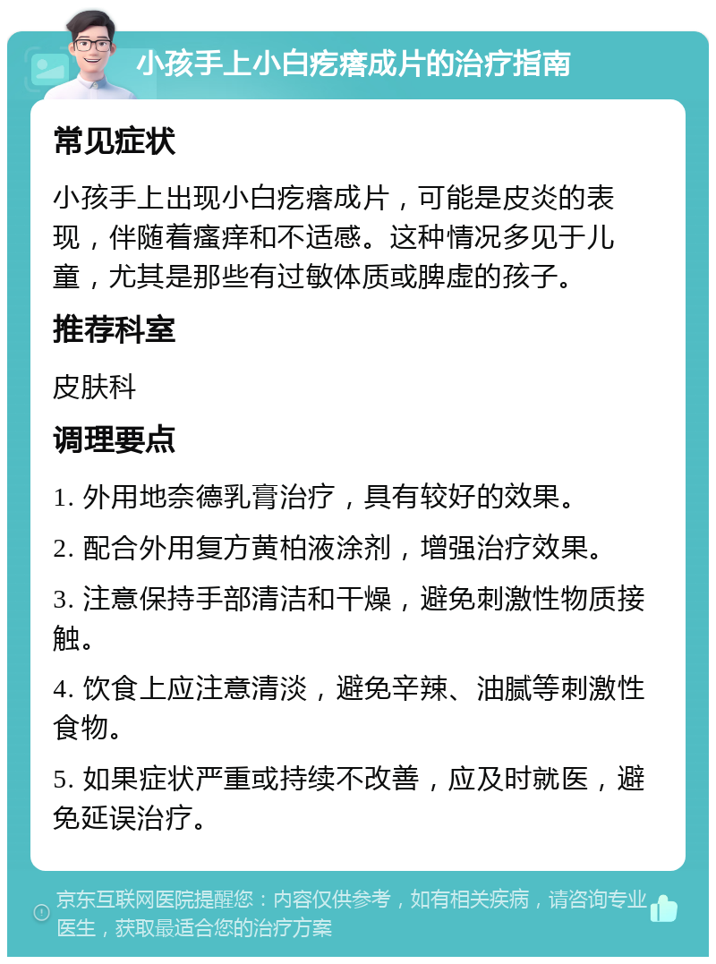 小孩手上小白疙瘩成片的治疗指南 常见症状 小孩手上出现小白疙瘩成片，可能是皮炎的表现，伴随着瘙痒和不适感。这种情况多见于儿童，尤其是那些有过敏体质或脾虚的孩子。 推荐科室 皮肤科 调理要点 1. 外用地奈德乳膏治疗，具有较好的效果。 2. 配合外用复方黄柏液涂剂，增强治疗效果。 3. 注意保持手部清洁和干燥，避免刺激性物质接触。 4. 饮食上应注意清淡，避免辛辣、油腻等刺激性食物。 5. 如果症状严重或持续不改善，应及时就医，避免延误治疗。