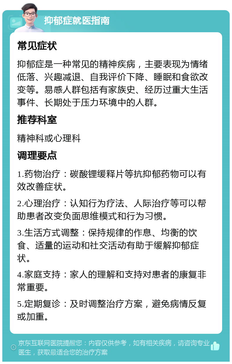 抑郁症就医指南 常见症状 抑郁症是一种常见的精神疾病，主要表现为情绪低落、兴趣减退、自我评价下降、睡眠和食欲改变等。易感人群包括有家族史、经历过重大生活事件、长期处于压力环境中的人群。 推荐科室 精神科或心理科 调理要点 1.药物治疗：碳酸锂缓释片等抗抑郁药物可以有效改善症状。 2.心理治疗：认知行为疗法、人际治疗等可以帮助患者改变负面思维模式和行为习惯。 3.生活方式调整：保持规律的作息、均衡的饮食、适量的运动和社交活动有助于缓解抑郁症状。 4.家庭支持：家人的理解和支持对患者的康复非常重要。 5.定期复诊：及时调整治疗方案，避免病情反复或加重。