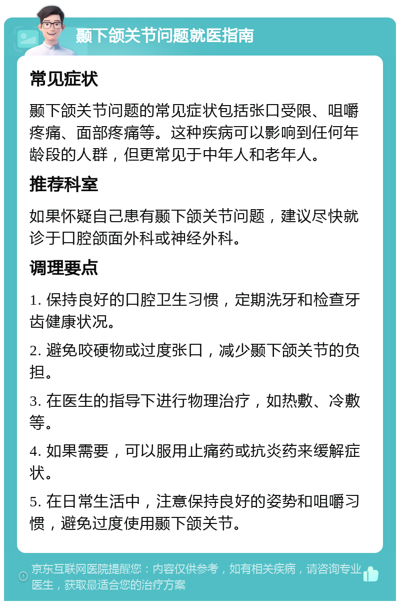 颞下颌关节问题就医指南 常见症状 颞下颌关节问题的常见症状包括张口受限、咀嚼疼痛、面部疼痛等。这种疾病可以影响到任何年龄段的人群，但更常见于中年人和老年人。 推荐科室 如果怀疑自己患有颞下颌关节问题，建议尽快就诊于口腔颌面外科或神经外科。 调理要点 1. 保持良好的口腔卫生习惯，定期洗牙和检查牙齿健康状况。 2. 避免咬硬物或过度张口，减少颞下颌关节的负担。 3. 在医生的指导下进行物理治疗，如热敷、冷敷等。 4. 如果需要，可以服用止痛药或抗炎药来缓解症状。 5. 在日常生活中，注意保持良好的姿势和咀嚼习惯，避免过度使用颞下颌关节。