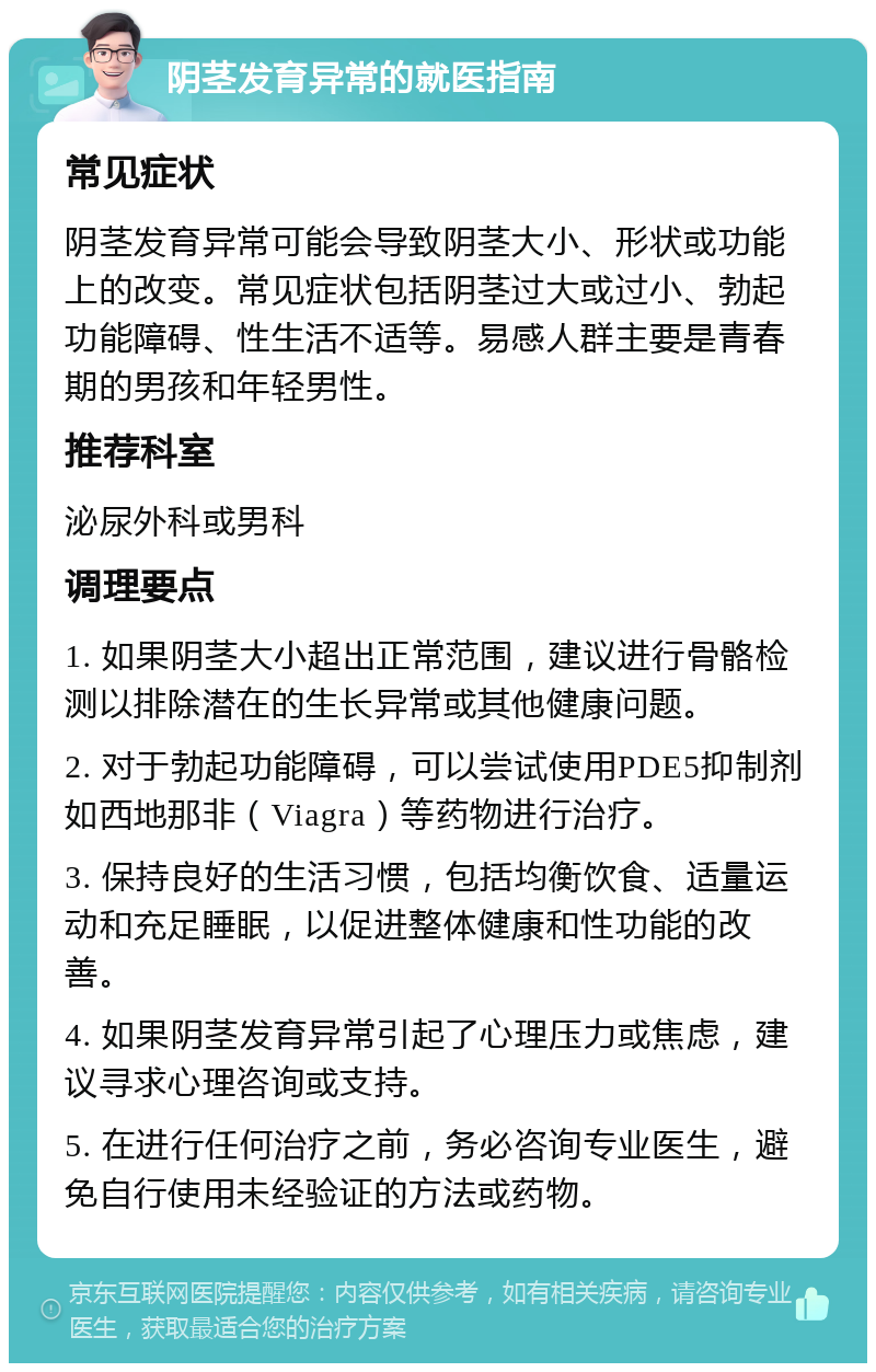 阴茎发育异常的就医指南 常见症状 阴茎发育异常可能会导致阴茎大小、形状或功能上的改变。常见症状包括阴茎过大或过小、勃起功能障碍、性生活不适等。易感人群主要是青春期的男孩和年轻男性。 推荐科室 泌尿外科或男科 调理要点 1. 如果阴茎大小超出正常范围，建议进行骨骼检测以排除潜在的生长异常或其他健康问题。 2. 对于勃起功能障碍，可以尝试使用PDE5抑制剂如西地那非（Viagra）等药物进行治疗。 3. 保持良好的生活习惯，包括均衡饮食、适量运动和充足睡眠，以促进整体健康和性功能的改善。 4. 如果阴茎发育异常引起了心理压力或焦虑，建议寻求心理咨询或支持。 5. 在进行任何治疗之前，务必咨询专业医生，避免自行使用未经验证的方法或药物。