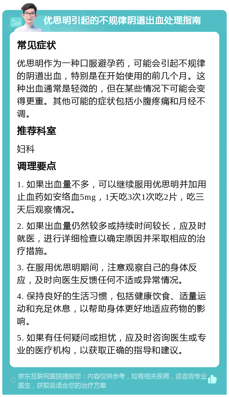 优思明引起的不规律阴道出血处理指南 常见症状 优思明作为一种口服避孕药，可能会引起不规律的阴道出血，特别是在开始使用的前几个月。这种出血通常是轻微的，但在某些情况下可能会变得更重。其他可能的症状包括小腹疼痛和月经不调。 推荐科室 妇科 调理要点 1. 如果出血量不多，可以继续服用优思明并加用止血药如安络血5mg，1天吃3次1次吃2片，吃三天后观察情况。 2. 如果出血量仍然较多或持续时间较长，应及时就医，进行详细检查以确定原因并采取相应的治疗措施。 3. 在服用优思明期间，注意观察自己的身体反应，及时向医生反馈任何不适或异常情况。 4. 保持良好的生活习惯，包括健康饮食、适量运动和充足休息，以帮助身体更好地适应药物的影响。 5. 如果有任何疑问或担忧，应及时咨询医生或专业的医疗机构，以获取正确的指导和建议。