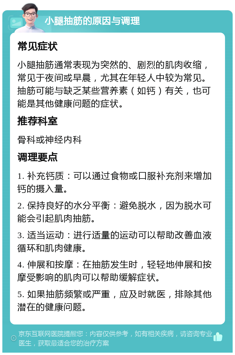 小腿抽筋的原因与调理 常见症状 小腿抽筋通常表现为突然的、剧烈的肌肉收缩，常见于夜间或早晨，尤其在年轻人中较为常见。抽筋可能与缺乏某些营养素（如钙）有关，也可能是其他健康问题的症状。 推荐科室 骨科或神经内科 调理要点 1. 补充钙质：可以通过食物或口服补充剂来增加钙的摄入量。 2. 保持良好的水分平衡：避免脱水，因为脱水可能会引起肌肉抽筋。 3. 适当运动：进行适量的运动可以帮助改善血液循环和肌肉健康。 4. 伸展和按摩：在抽筋发生时，轻轻地伸展和按摩受影响的肌肉可以帮助缓解症状。 5. 如果抽筋频繁或严重，应及时就医，排除其他潜在的健康问题。