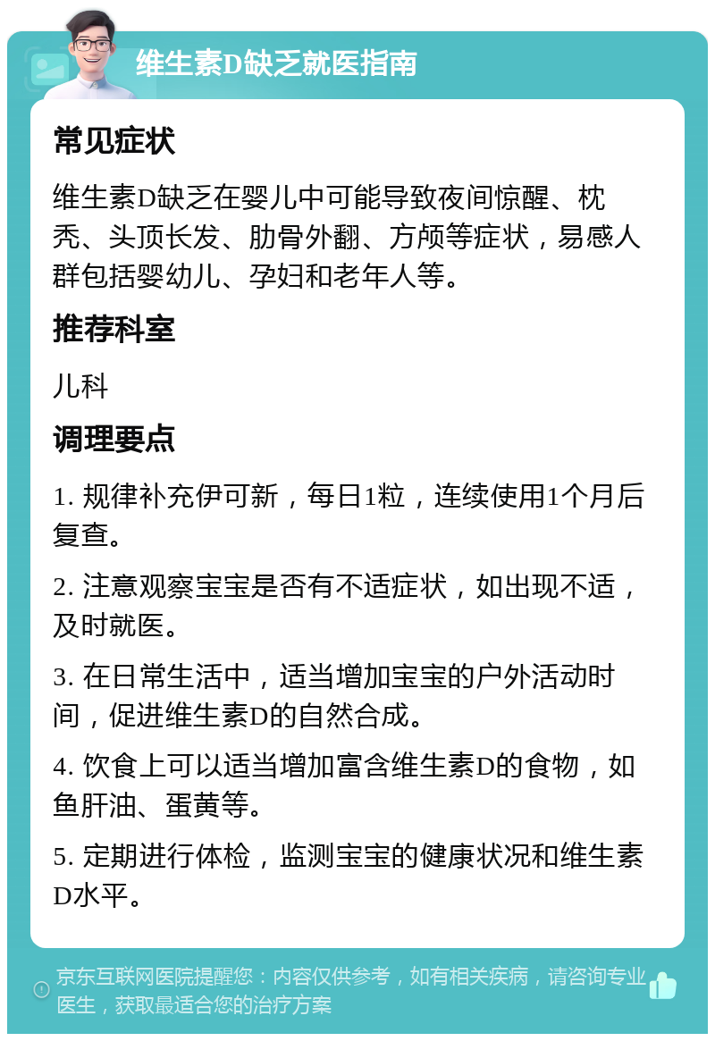 维生素D缺乏就医指南 常见症状 维生素D缺乏在婴儿中可能导致夜间惊醒、枕秃、头顶长发、肋骨外翻、方颅等症状，易感人群包括婴幼儿、孕妇和老年人等。 推荐科室 儿科 调理要点 1. 规律补充伊可新，每日1粒，连续使用1个月后复查。 2. 注意观察宝宝是否有不适症状，如出现不适，及时就医。 3. 在日常生活中，适当增加宝宝的户外活动时间，促进维生素D的自然合成。 4. 饮食上可以适当增加富含维生素D的食物，如鱼肝油、蛋黄等。 5. 定期进行体检，监测宝宝的健康状况和维生素D水平。