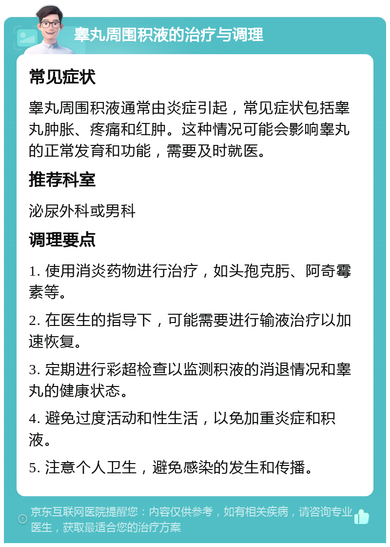 睾丸周围积液的治疗与调理 常见症状 睾丸周围积液通常由炎症引起，常见症状包括睾丸肿胀、疼痛和红肿。这种情况可能会影响睾丸的正常发育和功能，需要及时就医。 推荐科室 泌尿外科或男科 调理要点 1. 使用消炎药物进行治疗，如头孢克肟、阿奇霉素等。 2. 在医生的指导下，可能需要进行输液治疗以加速恢复。 3. 定期进行彩超检查以监测积液的消退情况和睾丸的健康状态。 4. 避免过度活动和性生活，以免加重炎症和积液。 5. 注意个人卫生，避免感染的发生和传播。