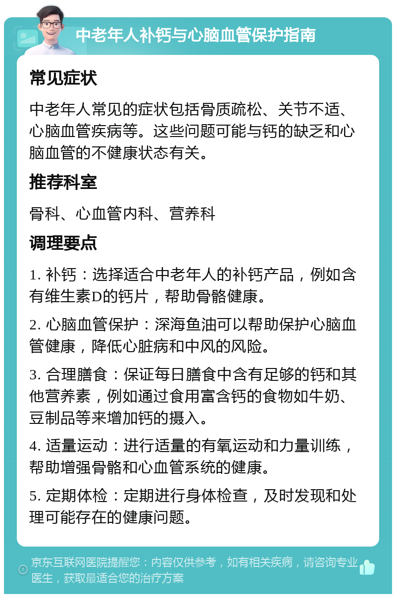 中老年人补钙与心脑血管保护指南 常见症状 中老年人常见的症状包括骨质疏松、关节不适、心脑血管疾病等。这些问题可能与钙的缺乏和心脑血管的不健康状态有关。 推荐科室 骨科、心血管内科、营养科 调理要点 1. 补钙：选择适合中老年人的补钙产品，例如含有维生素D的钙片，帮助骨骼健康。 2. 心脑血管保护：深海鱼油可以帮助保护心脑血管健康，降低心脏病和中风的风险。 3. 合理膳食：保证每日膳食中含有足够的钙和其他营养素，例如通过食用富含钙的食物如牛奶、豆制品等来增加钙的摄入。 4. 适量运动：进行适量的有氧运动和力量训练，帮助增强骨骼和心血管系统的健康。 5. 定期体检：定期进行身体检查，及时发现和处理可能存在的健康问题。