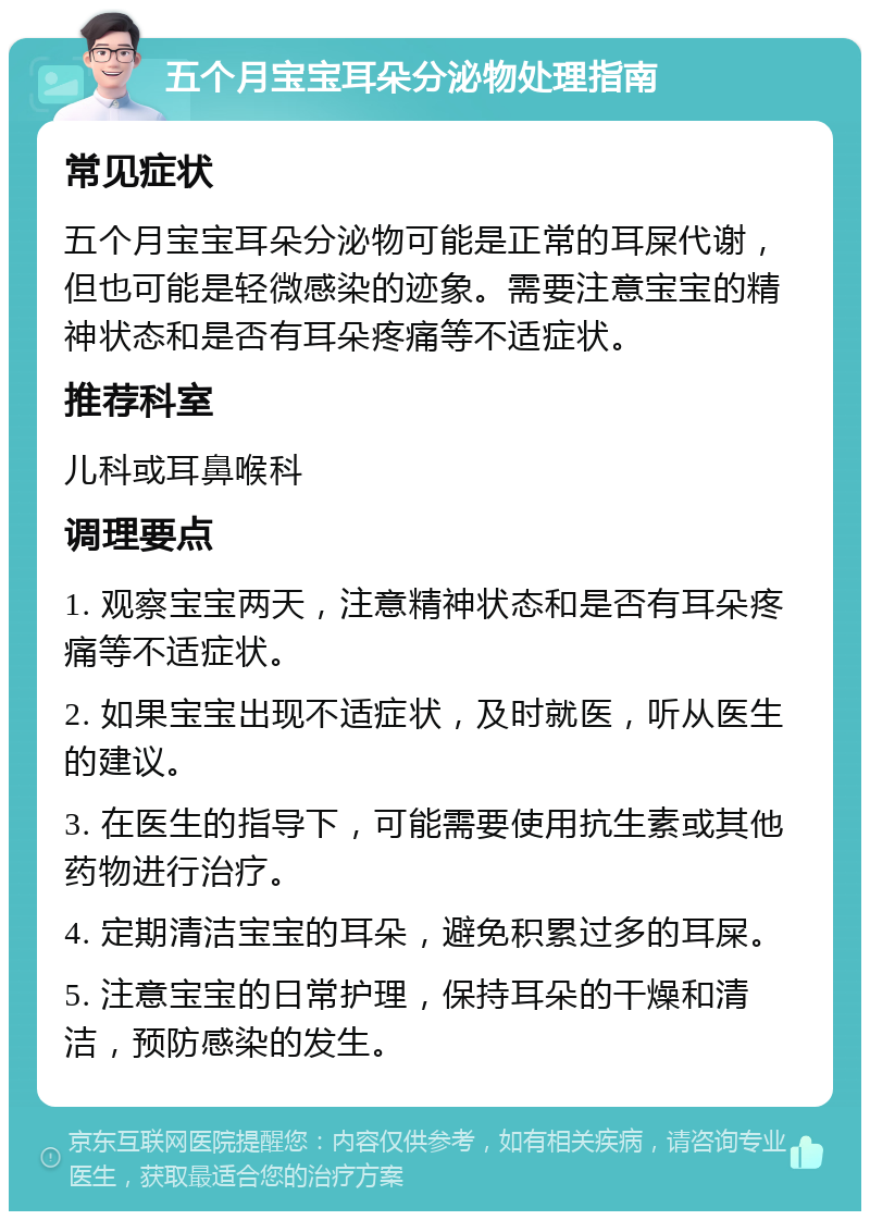 五个月宝宝耳朵分泌物处理指南 常见症状 五个月宝宝耳朵分泌物可能是正常的耳屎代谢，但也可能是轻微感染的迹象。需要注意宝宝的精神状态和是否有耳朵疼痛等不适症状。 推荐科室 儿科或耳鼻喉科 调理要点 1. 观察宝宝两天，注意精神状态和是否有耳朵疼痛等不适症状。 2. 如果宝宝出现不适症状，及时就医，听从医生的建议。 3. 在医生的指导下，可能需要使用抗生素或其他药物进行治疗。 4. 定期清洁宝宝的耳朵，避免积累过多的耳屎。 5. 注意宝宝的日常护理，保持耳朵的干燥和清洁，预防感染的发生。