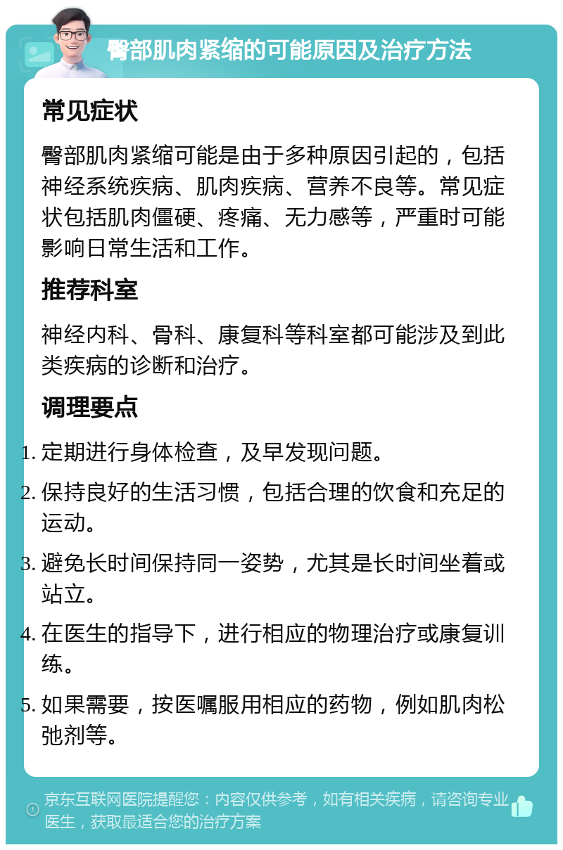 臀部肌肉紧缩的可能原因及治疗方法 常见症状 臀部肌肉紧缩可能是由于多种原因引起的，包括神经系统疾病、肌肉疾病、营养不良等。常见症状包括肌肉僵硬、疼痛、无力感等，严重时可能影响日常生活和工作。 推荐科室 神经内科、骨科、康复科等科室都可能涉及到此类疾病的诊断和治疗。 调理要点 定期进行身体检查，及早发现问题。 保持良好的生活习惯，包括合理的饮食和充足的运动。 避免长时间保持同一姿势，尤其是长时间坐着或站立。 在医生的指导下，进行相应的物理治疗或康复训练。 如果需要，按医嘱服用相应的药物，例如肌肉松弛剂等。