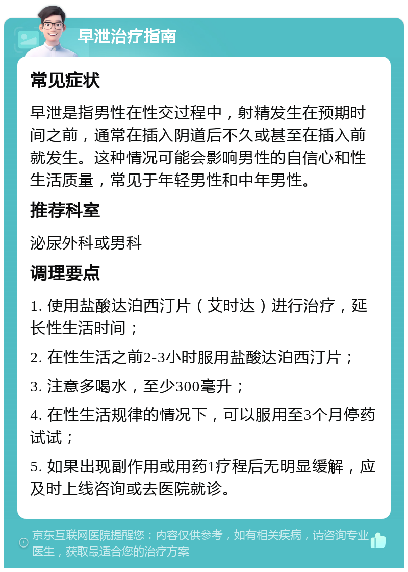 早泄治疗指南 常见症状 早泄是指男性在性交过程中，射精发生在预期时间之前，通常在插入阴道后不久或甚至在插入前就发生。这种情况可能会影响男性的自信心和性生活质量，常见于年轻男性和中年男性。 推荐科室 泌尿外科或男科 调理要点 1. 使用盐酸达泊西汀片（艾时达）进行治疗，延长性生活时间； 2. 在性生活之前2-3小时服用盐酸达泊西汀片； 3. 注意多喝水，至少300毫升； 4. 在性生活规律的情况下，可以服用至3个月停药试试； 5. 如果出现副作用或用药1疗程后无明显缓解，应及时上线咨询或去医院就诊。