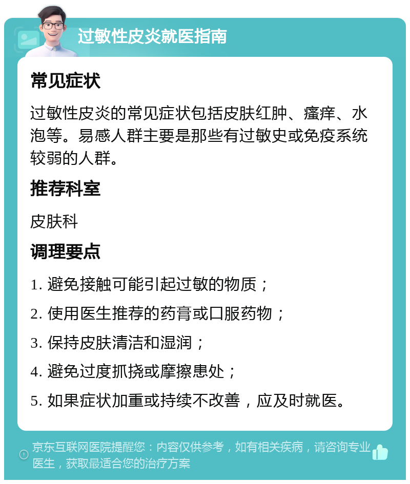 过敏性皮炎就医指南 常见症状 过敏性皮炎的常见症状包括皮肤红肿、瘙痒、水泡等。易感人群主要是那些有过敏史或免疫系统较弱的人群。 推荐科室 皮肤科 调理要点 1. 避免接触可能引起过敏的物质； 2. 使用医生推荐的药膏或口服药物； 3. 保持皮肤清洁和湿润； 4. 避免过度抓挠或摩擦患处； 5. 如果症状加重或持续不改善，应及时就医。