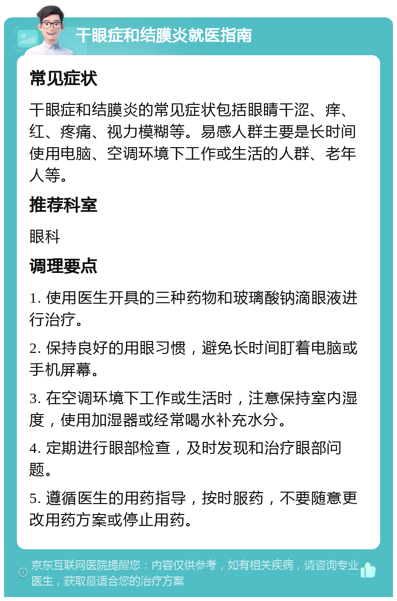 干眼症和结膜炎就医指南 常见症状 干眼症和结膜炎的常见症状包括眼睛干涩、痒、红、疼痛、视力模糊等。易感人群主要是长时间使用电脑、空调环境下工作或生活的人群、老年人等。 推荐科室 眼科 调理要点 1. 使用医生开具的三种药物和玻璃酸钠滴眼液进行治疗。 2. 保持良好的用眼习惯，避免长时间盯着电脑或手机屏幕。 3. 在空调环境下工作或生活时，注意保持室内湿度，使用加湿器或经常喝水补充水分。 4. 定期进行眼部检查，及时发现和治疗眼部问题。 5. 遵循医生的用药指导，按时服药，不要随意更改用药方案或停止用药。