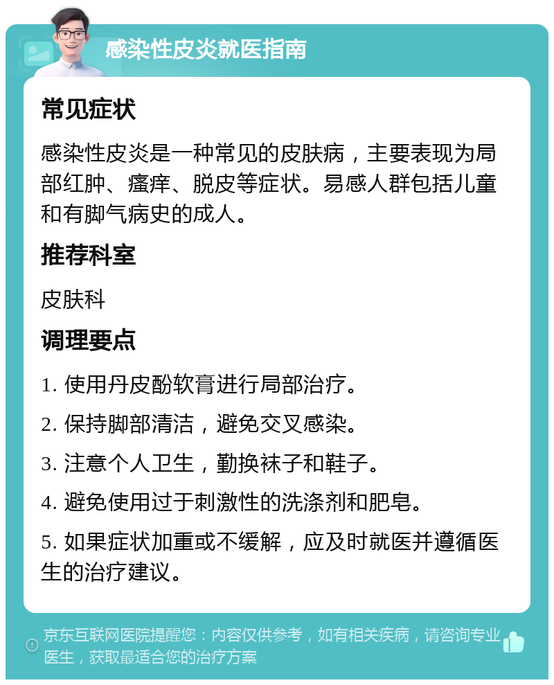 感染性皮炎就医指南 常见症状 感染性皮炎是一种常见的皮肤病，主要表现为局部红肿、瘙痒、脱皮等症状。易感人群包括儿童和有脚气病史的成人。 推荐科室 皮肤科 调理要点 1. 使用丹皮酚软膏进行局部治疗。 2. 保持脚部清洁，避免交叉感染。 3. 注意个人卫生，勤换袜子和鞋子。 4. 避免使用过于刺激性的洗涤剂和肥皂。 5. 如果症状加重或不缓解，应及时就医并遵循医生的治疗建议。