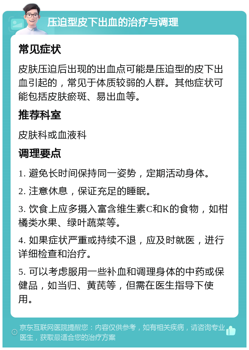 压迫型皮下出血的治疗与调理 常见症状 皮肤压迫后出现的出血点可能是压迫型的皮下出血引起的，常见于体质较弱的人群。其他症状可能包括皮肤瘀斑、易出血等。 推荐科室 皮肤科或血液科 调理要点 1. 避免长时间保持同一姿势，定期活动身体。 2. 注意休息，保证充足的睡眠。 3. 饮食上应多摄入富含维生素C和K的食物，如柑橘类水果、绿叶蔬菜等。 4. 如果症状严重或持续不退，应及时就医，进行详细检查和治疗。 5. 可以考虑服用一些补血和调理身体的中药或保健品，如当归、黄芪等，但需在医生指导下使用。