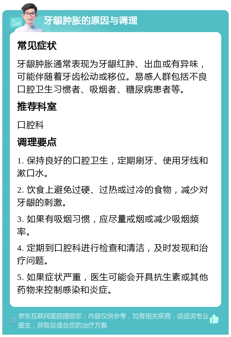 牙龈肿胀的原因与调理 常见症状 牙龈肿胀通常表现为牙龈红肿、出血或有异味，可能伴随着牙齿松动或移位。易感人群包括不良口腔卫生习惯者、吸烟者、糖尿病患者等。 推荐科室 口腔科 调理要点 1. 保持良好的口腔卫生，定期刷牙、使用牙线和漱口水。 2. 饮食上避免过硬、过热或过冷的食物，减少对牙龈的刺激。 3. 如果有吸烟习惯，应尽量戒烟或减少吸烟频率。 4. 定期到口腔科进行检查和清洁，及时发现和治疗问题。 5. 如果症状严重，医生可能会开具抗生素或其他药物来控制感染和炎症。