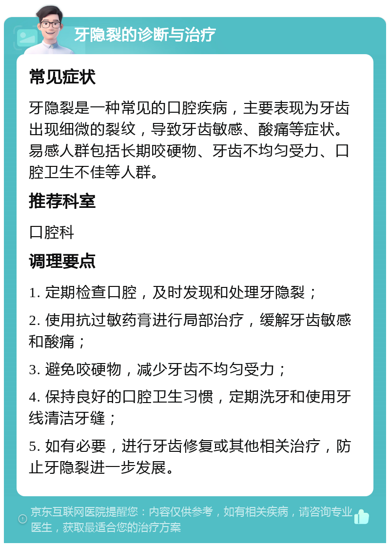 牙隐裂的诊断与治疗 常见症状 牙隐裂是一种常见的口腔疾病，主要表现为牙齿出现细微的裂纹，导致牙齿敏感、酸痛等症状。易感人群包括长期咬硬物、牙齿不均匀受力、口腔卫生不佳等人群。 推荐科室 口腔科 调理要点 1. 定期检查口腔，及时发现和处理牙隐裂； 2. 使用抗过敏药膏进行局部治疗，缓解牙齿敏感和酸痛； 3. 避免咬硬物，减少牙齿不均匀受力； 4. 保持良好的口腔卫生习惯，定期洗牙和使用牙线清洁牙缝； 5. 如有必要，进行牙齿修复或其他相关治疗，防止牙隐裂进一步发展。