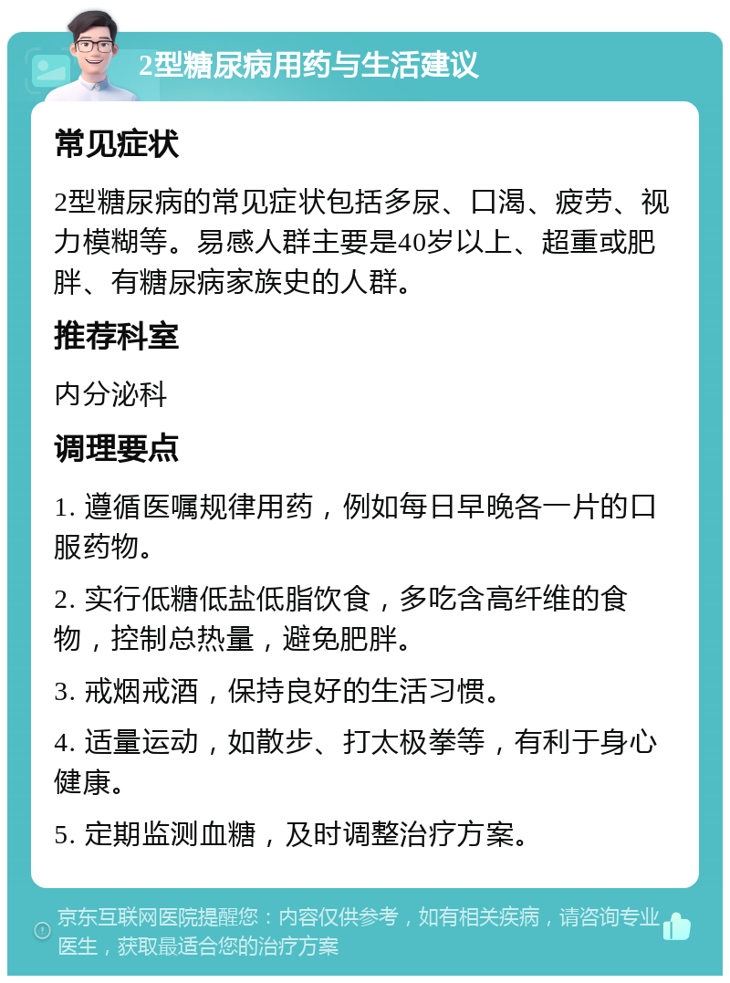 2型糖尿病用药与生活建议 常见症状 2型糖尿病的常见症状包括多尿、口渴、疲劳、视力模糊等。易感人群主要是40岁以上、超重或肥胖、有糖尿病家族史的人群。 推荐科室 内分泌科 调理要点 1. 遵循医嘱规律用药，例如每日早晚各一片的口服药物。 2. 实行低糖低盐低脂饮食，多吃含高纤维的食物，控制总热量，避免肥胖。 3. 戒烟戒酒，保持良好的生活习惯。 4. 适量运动，如散步、打太极拳等，有利于身心健康。 5. 定期监测血糖，及时调整治疗方案。