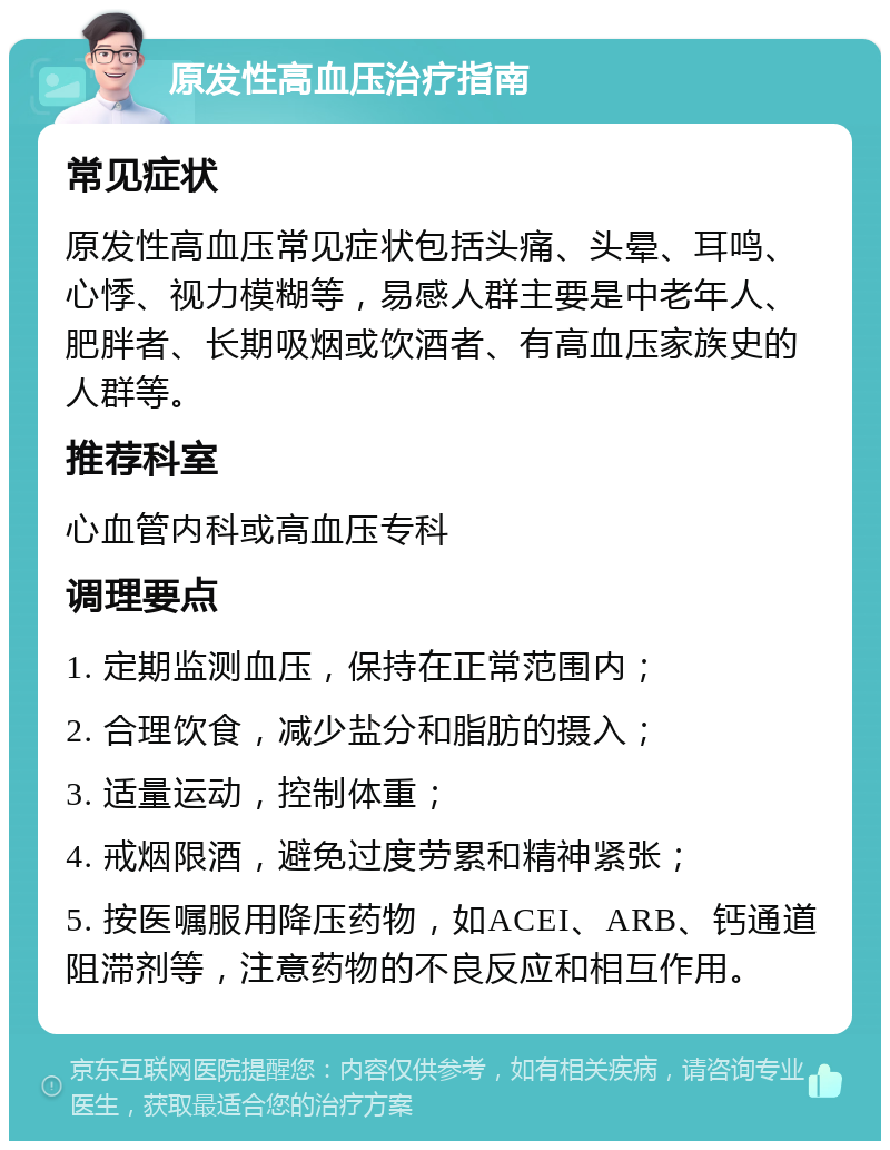 原发性高血压治疗指南 常见症状 原发性高血压常见症状包括头痛、头晕、耳鸣、心悸、视力模糊等，易感人群主要是中老年人、肥胖者、长期吸烟或饮酒者、有高血压家族史的人群等。 推荐科室 心血管内科或高血压专科 调理要点 1. 定期监测血压，保持在正常范围内； 2. 合理饮食，减少盐分和脂肪的摄入； 3. 适量运动，控制体重； 4. 戒烟限酒，避免过度劳累和精神紧张； 5. 按医嘱服用降压药物，如ACEI、ARB、钙通道阻滞剂等，注意药物的不良反应和相互作用。