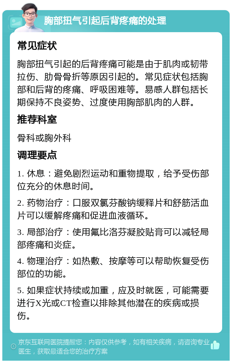 胸部扭气引起后背疼痛的处理 常见症状 胸部扭气引起的后背疼痛可能是由于肌肉或韧带拉伤、肋骨骨折等原因引起的。常见症状包括胸部和后背的疼痛、呼吸困难等。易感人群包括长期保持不良姿势、过度使用胸部肌肉的人群。 推荐科室 骨科或胸外科 调理要点 1. 休息：避免剧烈运动和重物提取，给予受伤部位充分的休息时间。 2. 药物治疗：口服双氯芬酸钠缓释片和舒筋活血片可以缓解疼痛和促进血液循环。 3. 局部治疗：使用氟比洛芬凝胶贴膏可以减轻局部疼痛和炎症。 4. 物理治疗：如热敷、按摩等可以帮助恢复受伤部位的功能。 5. 如果症状持续或加重，应及时就医，可能需要进行X光或CT检查以排除其他潜在的疾病或损伤。