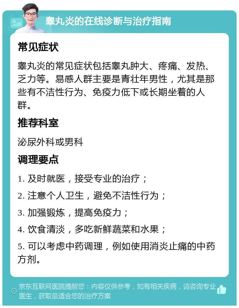 睾丸炎的在线诊断与治疗指南 常见症状 睾丸炎的常见症状包括睾丸肿大、疼痛、发热、乏力等。易感人群主要是青壮年男性，尤其是那些有不洁性行为、免疫力低下或长期坐着的人群。 推荐科室 泌尿外科或男科 调理要点 1. 及时就医，接受专业的治疗； 2. 注意个人卫生，避免不洁性行为； 3. 加强锻炼，提高免疫力； 4. 饮食清淡，多吃新鲜蔬菜和水果； 5. 可以考虑中药调理，例如使用消炎止痛的中药方剂。