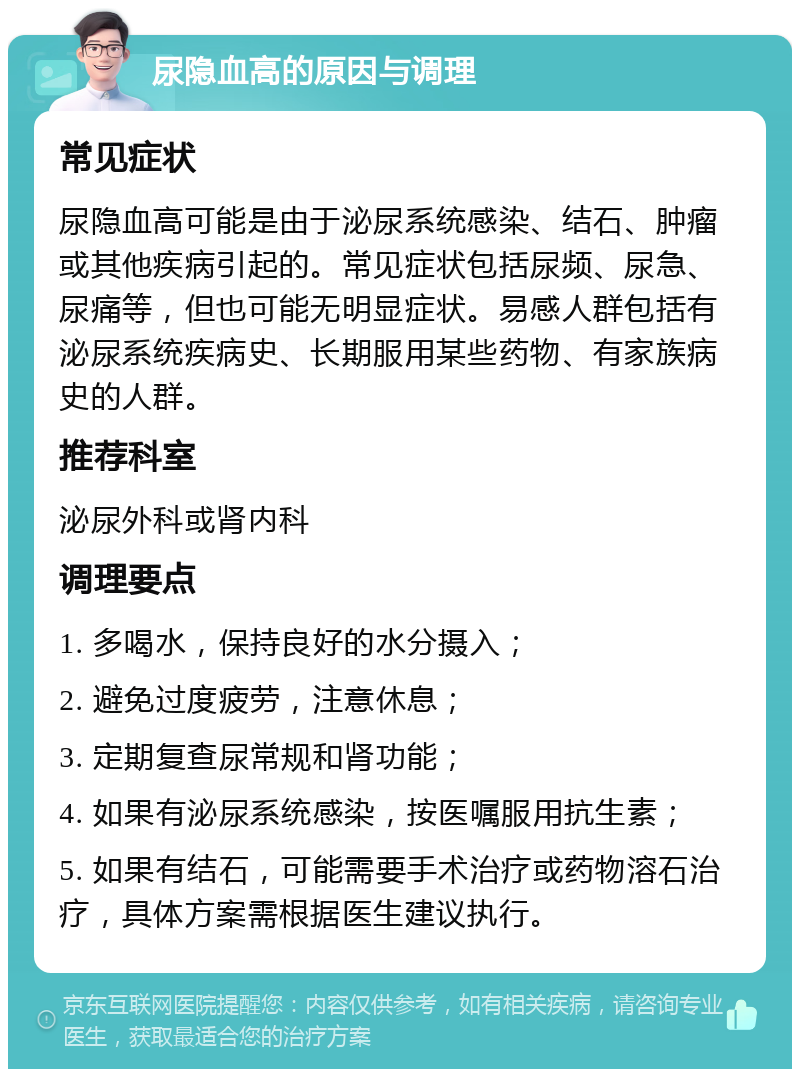 尿隐血高的原因与调理 常见症状 尿隐血高可能是由于泌尿系统感染、结石、肿瘤或其他疾病引起的。常见症状包括尿频、尿急、尿痛等，但也可能无明显症状。易感人群包括有泌尿系统疾病史、长期服用某些药物、有家族病史的人群。 推荐科室 泌尿外科或肾内科 调理要点 1. 多喝水，保持良好的水分摄入； 2. 避免过度疲劳，注意休息； 3. 定期复查尿常规和肾功能； 4. 如果有泌尿系统感染，按医嘱服用抗生素； 5. 如果有结石，可能需要手术治疗或药物溶石治疗，具体方案需根据医生建议执行。